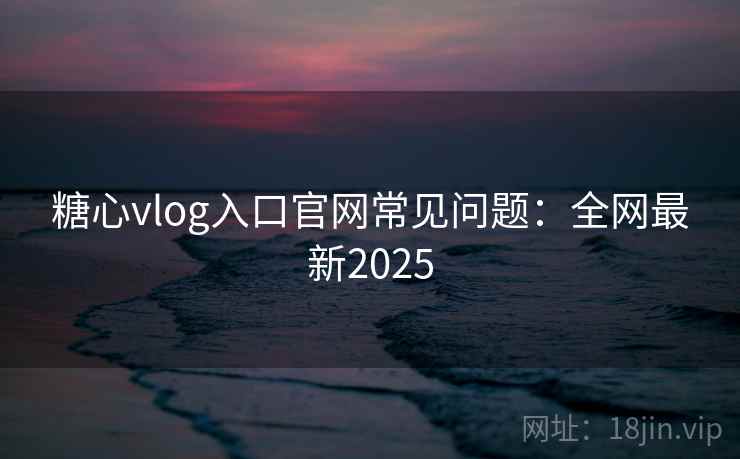 糖心vlog入口官网常见问题：全网最新2025