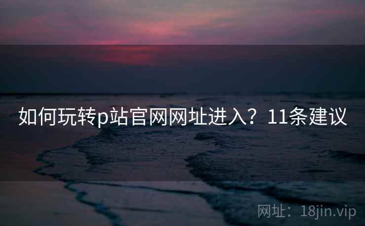 如何玩转p站官网网址进入?11条建议 如何玩转p站官网网址进入?11条建议