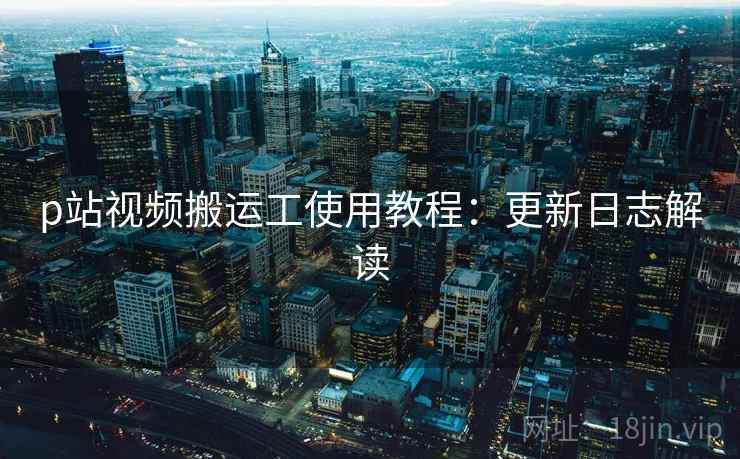 p站视频搬运工使用教程：更新日志解读