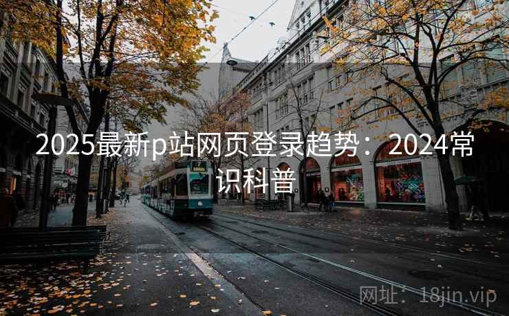 2025最新p站网页登录趋势：2024常识科普