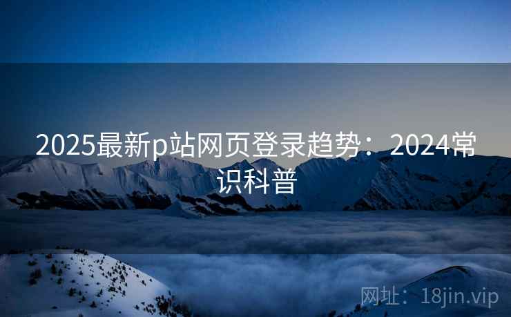 2025最新p站网页登录趋势：2024常识科普