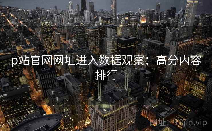 p站官网网址进入数据观察：高分内容排行