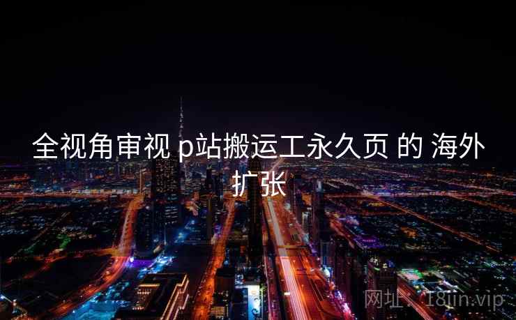 全视角审视 p站搬运工永久页 的 海外扩张 全视角审视 p站搬运工永久页 的 海外扩张