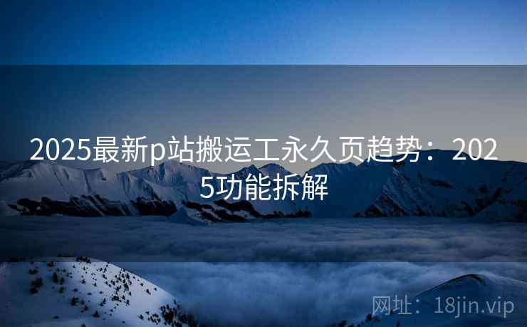 2025最新p站搬运工永久页趋势：2025功能拆解