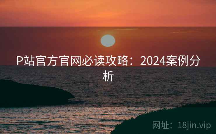 P站官方官网必读攻略：2024案例分析