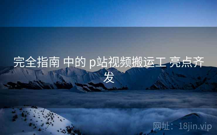 完全指南 中的 p站视频搬运工 亮点齐发