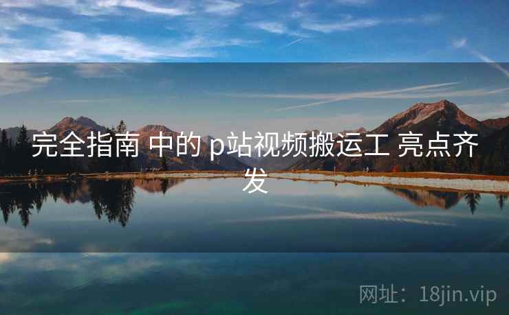 完全指南 中的 p站视频搬运工 亮点齐发 完全指南 中的 p站视频搬运工 亮点齐发
