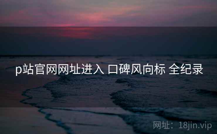 p站官网网址进入 口碑风向标 全纪录