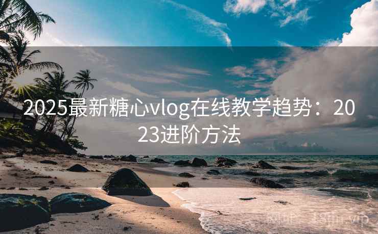 2025最新糖心vlog在线教学趋势：2023进阶方法