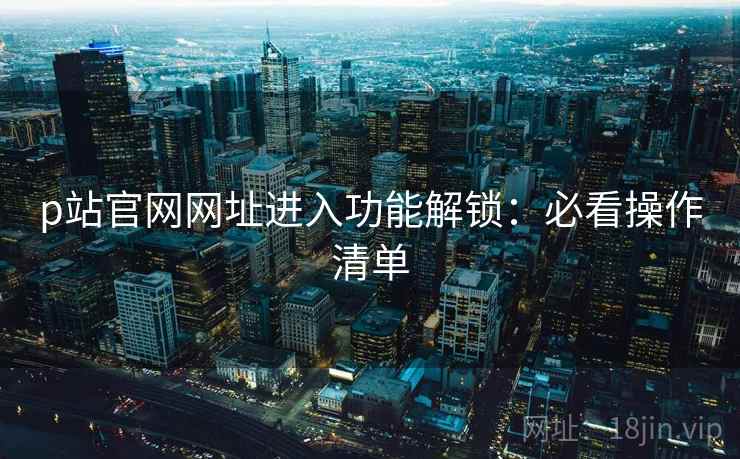 p站官网网址进入功能解锁：必看操作清单